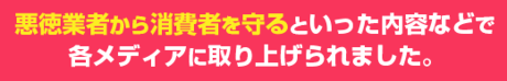 悪徳業者から消費者を守るといった内容などで 各メディアに取り上げられました。 