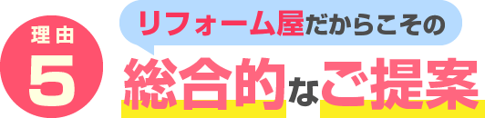 理由5　リフォーム屋だからこその 総合的なご提案