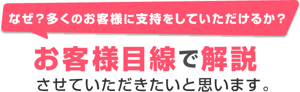 なぜ？多くのお客様に支持をしていただけるか？お客様目線で解説させていただきたいと思います。 